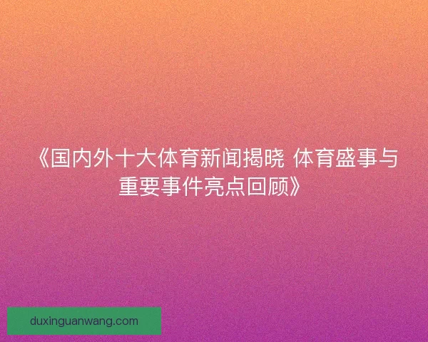 《国内外十大体育新闻揭晓 体育盛事与重要事件亮点回顾》