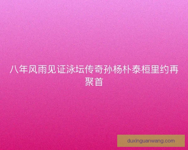 八年风雨见证泳坛传奇孙杨朴泰桓里约再聚首