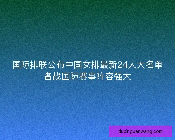 国际排联公布中国女排最新24人大名单备战国际赛事阵容强大