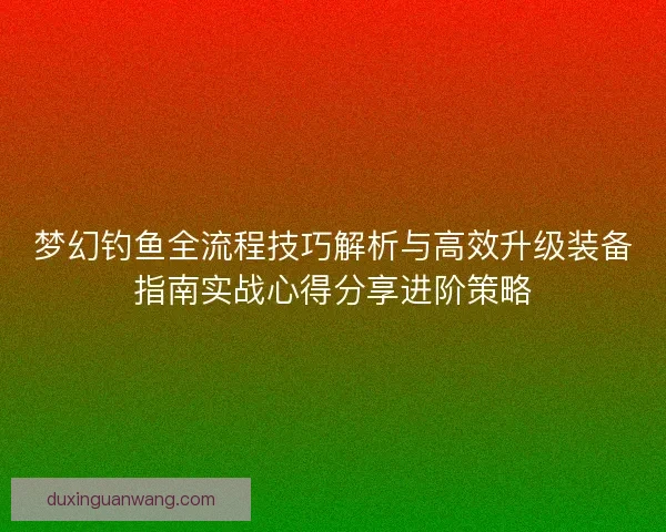 梦幻钓鱼全流程技巧解析与高效升级装备指南实战心得分享进阶策略