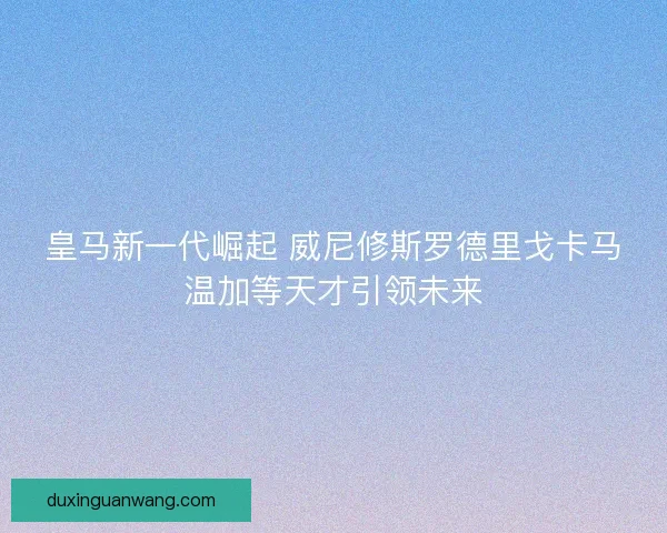 皇马新一代崛起 威尼修斯罗德里戈卡马温加等天才引领未来